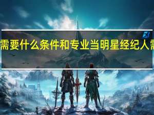 当明星经纪人需要什么条件和专业 当明星经纪人需要哪些条件和专业