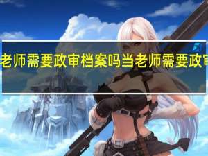 当老师需要政审档案吗 当老师需要政审家人吗