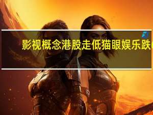 影视概念港股走低 猫眼娱乐跌6%