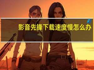影音先锋下载速度慢怎么办（影音先锋下载）
