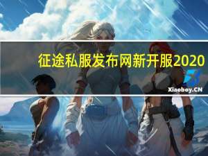征途私服发布网新开服2020（征途私服发布网新开服）