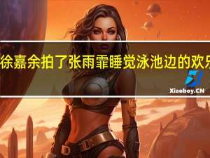 徐嘉余拍了张雨霏睡觉 泳池边的欢乐反击