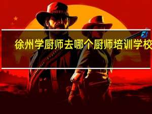 徐州学厨师去哪个厨师培训学校好,大品牌 去哪里学厨师培训最好