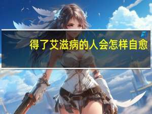 得了艾滋病的人会怎样自愈（得了艾滋病的人会怎样）