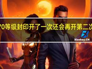御龙在天双线570等级封印开了一次还会再开第二次吗 御龙在天70级封印