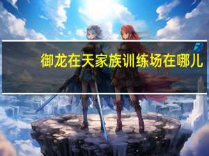 御龙在天家族训练场在哪儿（《御龙在天》家族活动介绍）