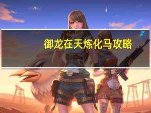 御龙在天炼化马攻略（《御龙在天》御龙在天坐骑炼化攻略）