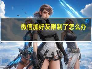 微信加好友限制了怎么办（微信加好友限制解除）