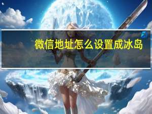 微信地址怎么设置成冰岛（微信地址怎么设置）