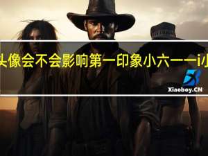 微信头像会不会影响第一印象小六一一i小小六一一ii!!（微信头像会不会影响第一印象）