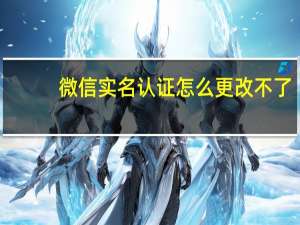 微信实名认证怎么更改不了（微信实名认证怎么更改）
