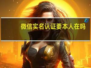 微信实名认证要本人在吗（微信需要实名认证的吗）