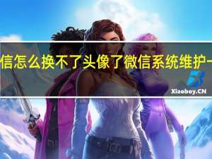 微信怎么换不了头像了微信系统维护一般多久