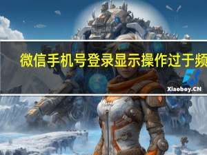 微信手机号登录显示操作过于频繁（微信手机号登录显示操作太频繁请稍后再试）
