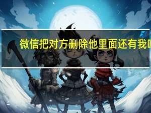 微信把对方删除他里面还有我吗