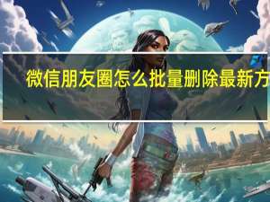 微信朋友圈怎么批量删除最新方法（微信朋友圈怎么批量删除）