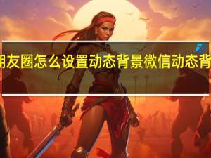 微信朋友圈怎么设置动态背景 微信动态背景图怎么弄
