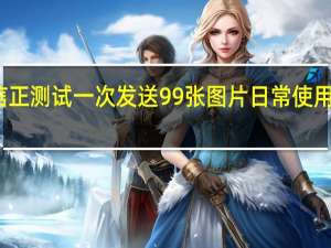 微信正测试一次发送99张图片 日常使用更加便捷