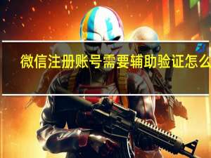 微信注册账号需要辅助验证怎么办（微信注册账号）