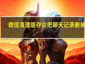 微信清理缓存会把聊天记录删掉吗（微信清理缓存会删除聊天记录）