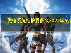 微信系统维护要多久2022年6yue（微信系统维护要多久2020）