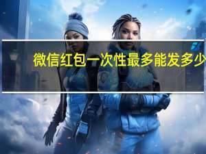 微信红包一次性最多能发多少（微信红包最多一次能发多少）