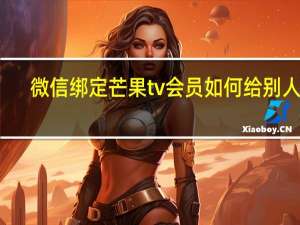 微信绑定芒果tv会员如何给别人用（用微信登录的芒果TV会员怎么给别人用）
