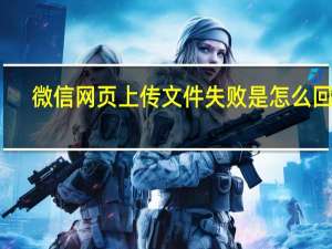 微信网页上传文件失败是怎么回事？