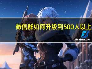 微信群如何升级到500人以上（微信群如何升级到500人）