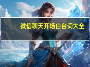 微信聊天开场白台词大全（微信聊天开场白话术）