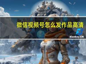 微信视频号怎么发作品高清（微信视频号怎么发作品）