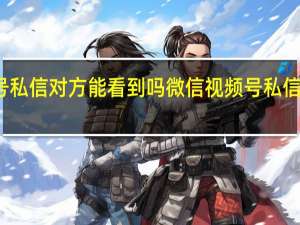 微信视频号私信对方能看到吗 微信视频号私信对方能不能看到