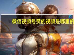 微信视频号赞的视频是哪里的