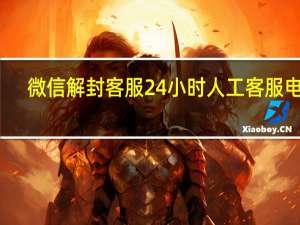 微信解封客服24小时人工客服电话（微信解封人工服务）