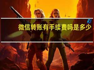 微信转账有手续费吗 是多少（微信转账要手续费吗?手续费是多少）