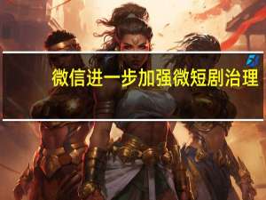 微信进一步加强微短剧治理：离奇夸张、不良价值导向等四大问题