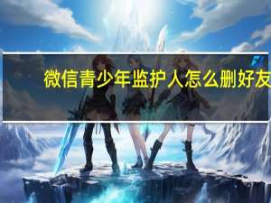 微信青少年监护人怎么删好友-监护人删好友方法