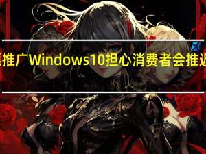 微软不愿推广Windows  10担心消费者会推迟购买个人电脑