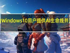 微软为Windows10用户提供AI生命线并注入CoPilot