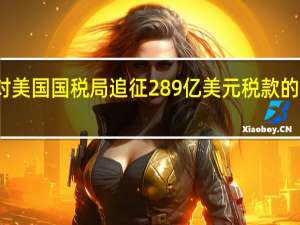 微软将对美国国税局追征289亿美元税款的决定提出上诉