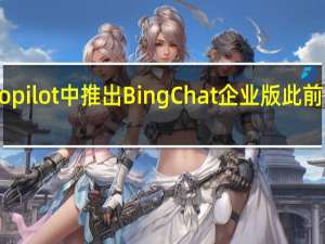 微软开始在Windows Copilot中推出Bing Chat企业版此前OpenAI推出企业版ChatGPT