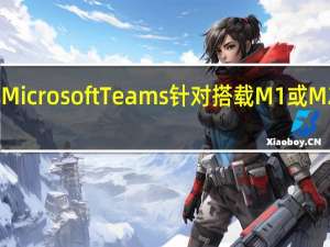 微软旗下团队协作工具MicrosoftTeams针对搭载M1或M2芯片的Mac电脑进行了优化