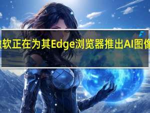 微软正在为其Edge浏览器推出AI图像生成器