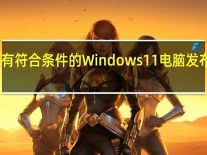 微软正式宣布为所有符合条件的Windows11电脑发布Windows112023更新