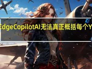 微软的EdgeCopilotAI无法真正概括每个YouTube视频