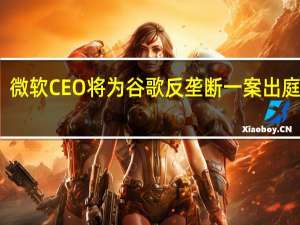 微软CEO将为谷歌反垄断一案出庭作证