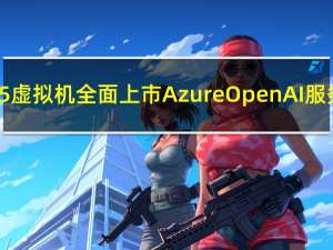 微软ND H100 v5虚拟机全面上市Azure OpenAI服务覆盖更多地区