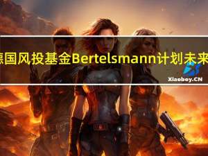 德国风投基金Bertelsmann计划未来3-5年向中国初创企业投资7亿美元