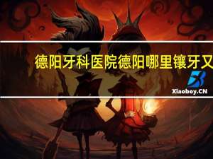 德阳牙科医院 德阳哪里镶牙又好又便宜