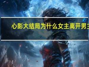 心影大结局为什么女主离开男主（心影大结局）